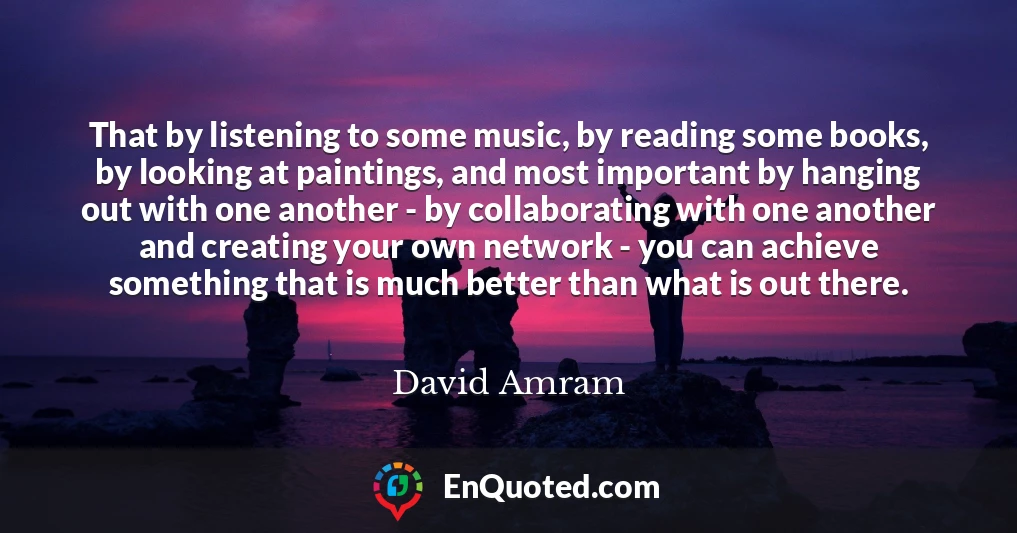 That by listening to some music, by reading some books, by looking at paintings, and most important by hanging out with one another - by collaborating with one another and creating your own network - you can achieve something that is much better than what is out there.