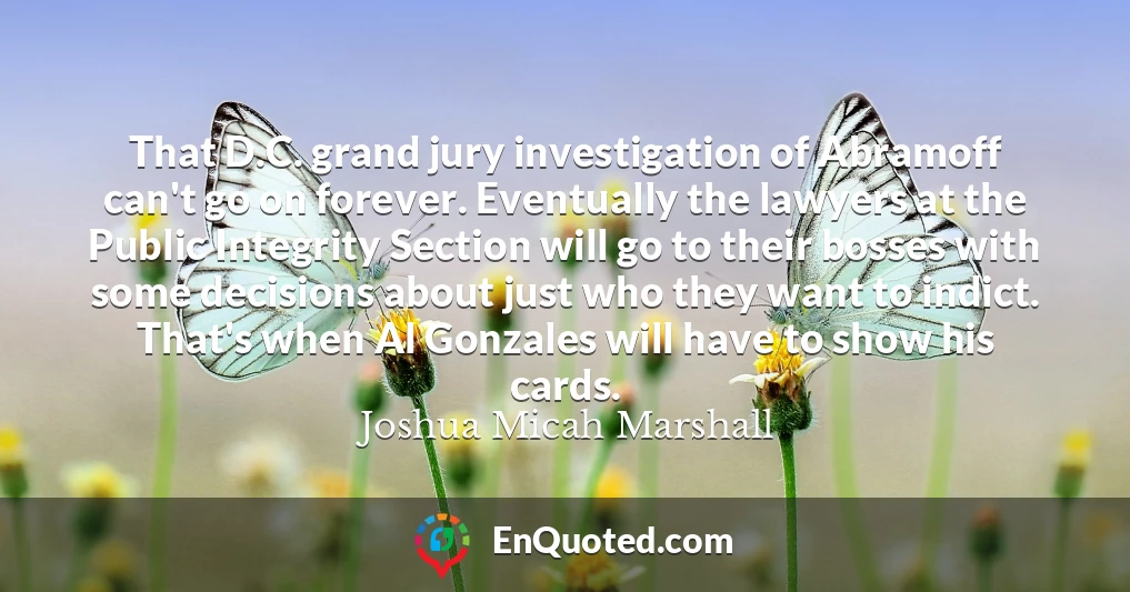 That D.C. grand jury investigation of Abramoff can't go on forever. Eventually the lawyers at the Public Integrity Section will go to their bosses with some decisions about just who they want to indict. That's when Al Gonzales will have to show his cards.