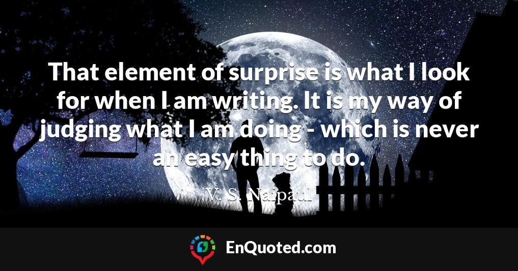 That element of surprise is what I look for when I am writing. It is my way of judging what I am doing - which is never an easy thing to do.