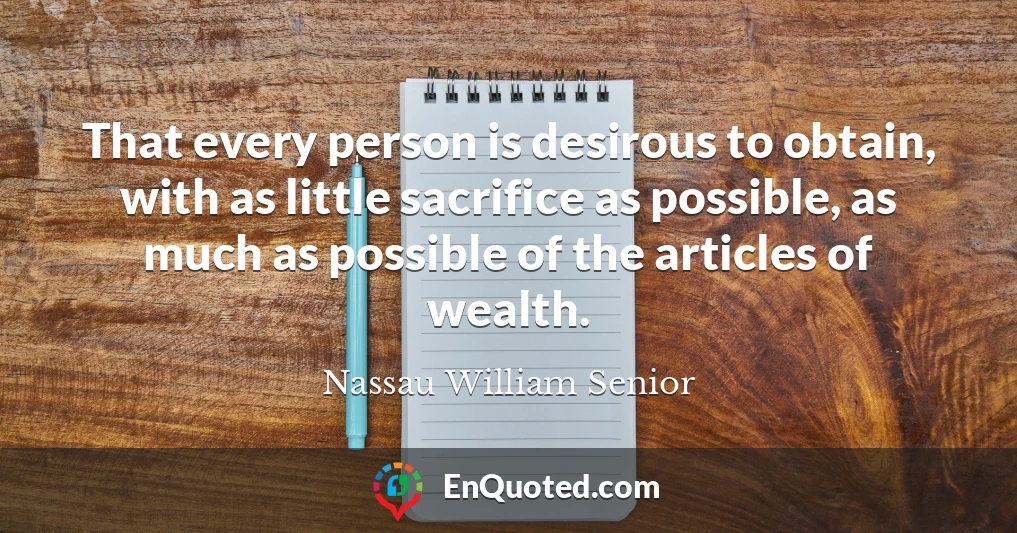 That every person is desirous to obtain, with as little sacrifice as possible, as much as possible of the articles of wealth.