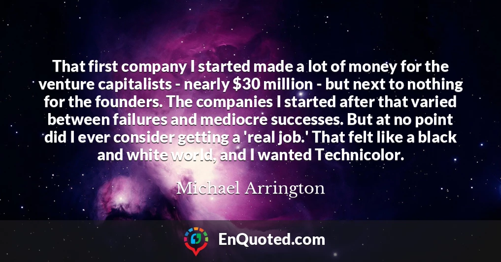 That first company I started made a lot of money for the venture capitalists - nearly $30 million - but next to nothing for the founders. The companies I started after that varied between failures and mediocre successes. But at no point did I ever consider getting a 'real job.' That felt like a black and white world, and I wanted Technicolor.