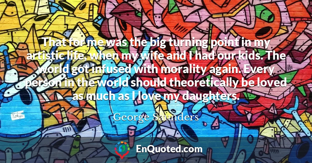 That for me was the big turning point in my artistic life, when my wife and I had our kids. The world got infused with morality again. Every person in the world should theoretically be loved as much as I love my daughters.