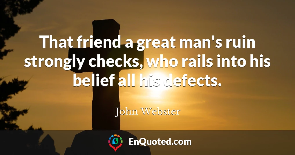 That friend a great man's ruin strongly checks, who rails into his belief all his defects.