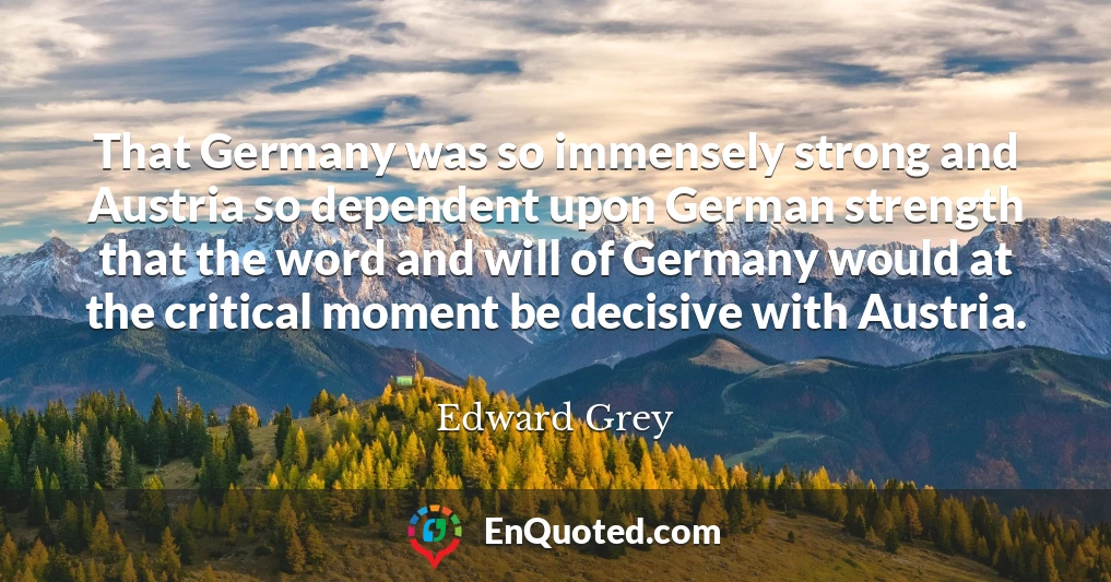 That Germany was so immensely strong and Austria so dependent upon German strength that the word and will of Germany would at the critical moment be decisive with Austria.