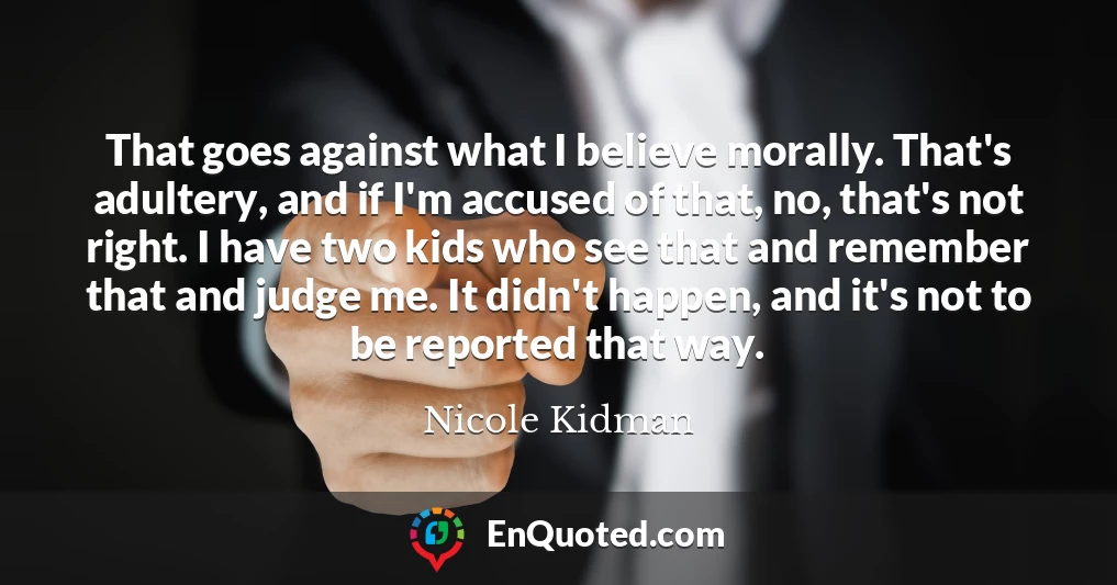 That goes against what I believe morally. That's adultery, and if I'm accused of that, no, that's not right. I have two kids who see that and remember that and judge me. It didn't happen, and it's not to be reported that way.