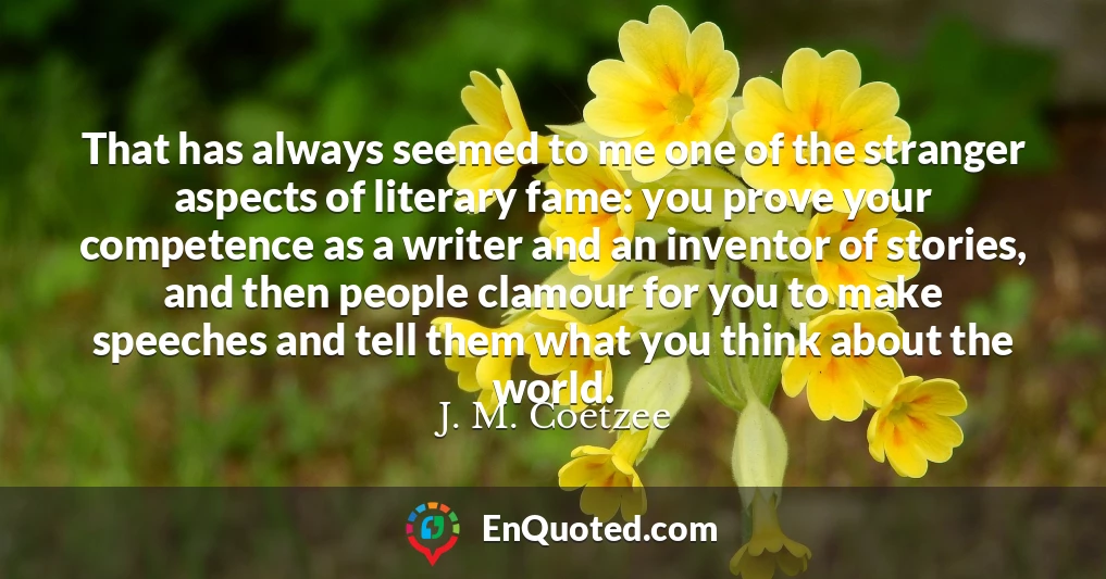 That has always seemed to me one of the stranger aspects of literary fame: you prove your competence as a writer and an inventor of stories, and then people clamour for you to make speeches and tell them what you think about the world.