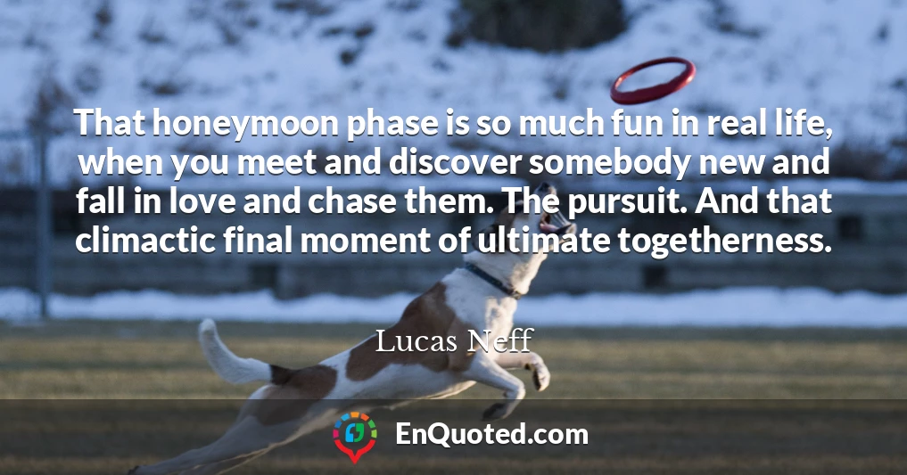 That honeymoon phase is so much fun in real life, when you meet and discover somebody new and fall in love and chase them. The pursuit. And that climactic final moment of ultimate togetherness.