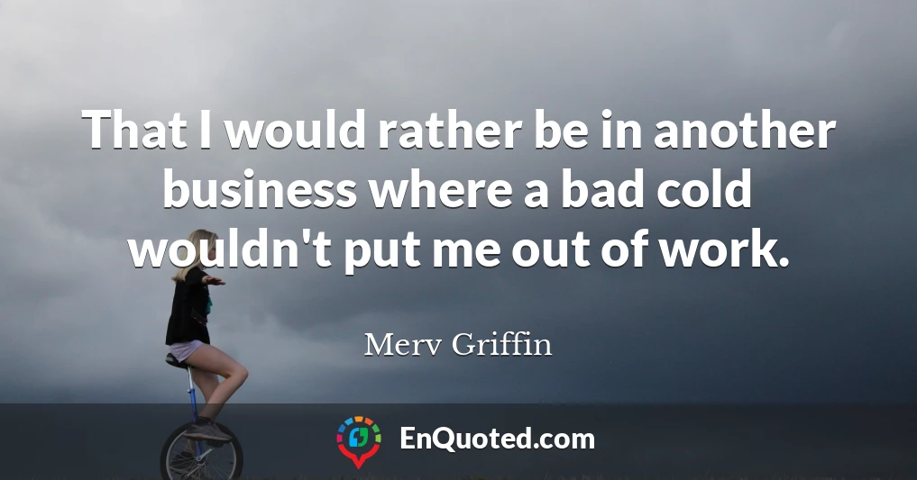 That I would rather be in another business where a bad cold wouldn't put me out of work.