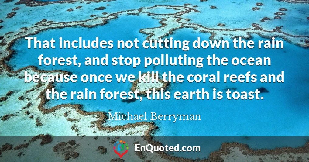 That includes not cutting down the rain forest, and stop polluting the ocean because once we kill the coral reefs and the rain forest, this earth is toast.