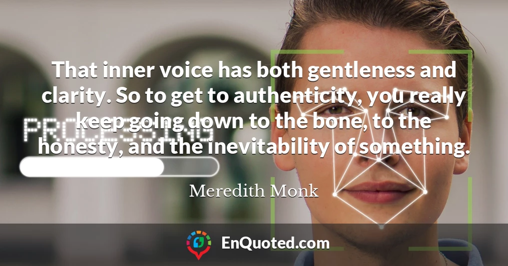 That inner voice has both gentleness and clarity. So to get to authenticity, you really keep going down to the bone, to the honesty, and the inevitability of something.
