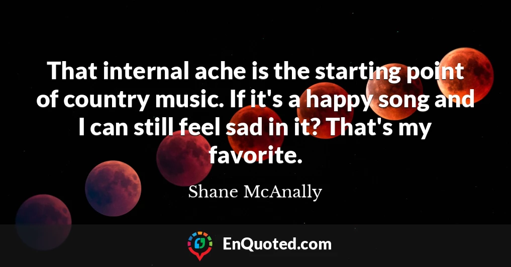 That internal ache is the starting point of country music. If it's a happy song and I can still feel sad in it? That's my favorite.