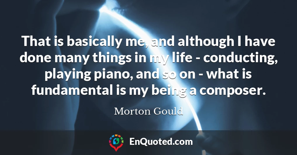 That is basically me, and although I have done many things in my life - conducting, playing piano, and so on - what is fundamental is my being a composer.