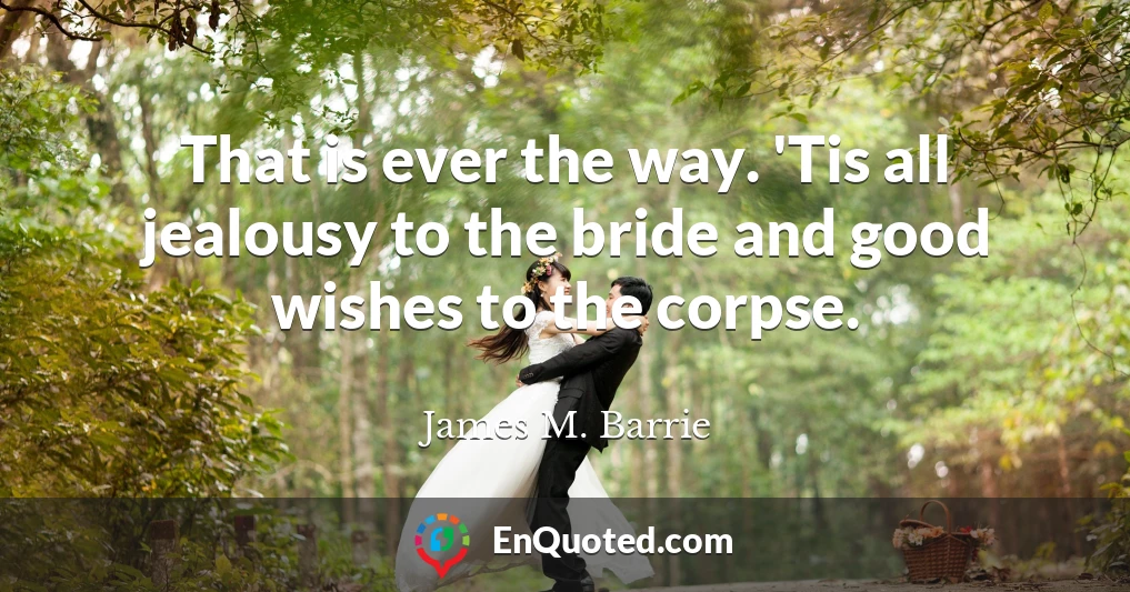 That is ever the way. 'Tis all jealousy to the bride and good wishes to the corpse.