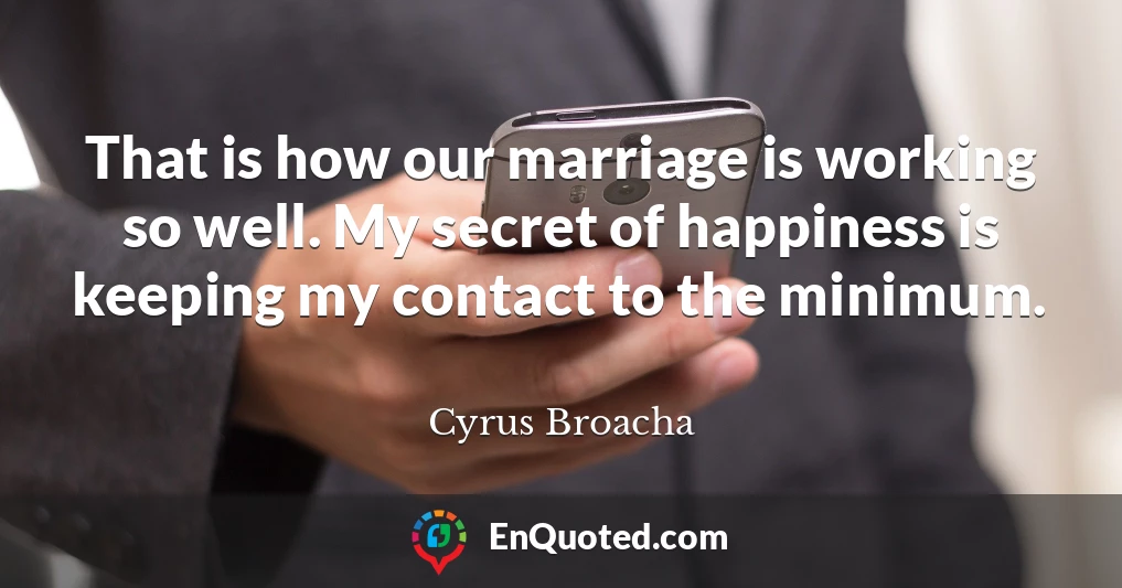 That is how our marriage is working so well. My secret of happiness is keeping my contact to the minimum.