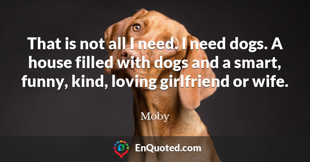 That is not all I need. I need dogs. A house filled with dogs and a smart, funny, kind, loving girlfriend or wife.