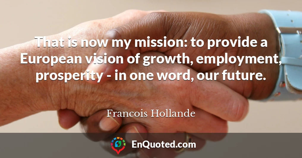 That is now my mission: to provide a European vision of growth, employment, prosperity - in one word, our future.