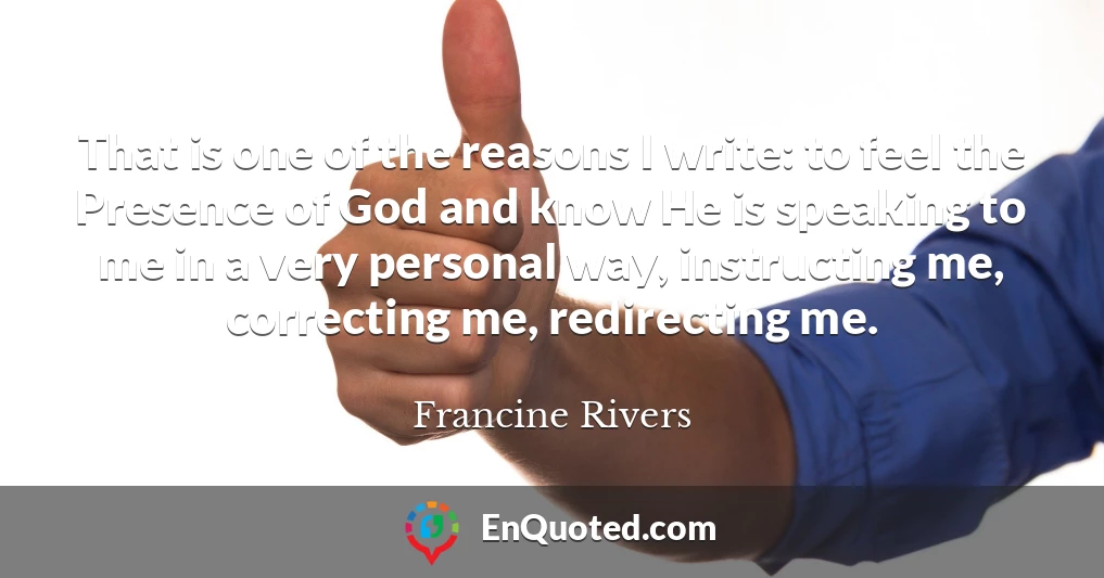 That is one of the reasons I write: to feel the Presence of God and know He is speaking to me in a very personal way, instructing me, correcting me, redirecting me.