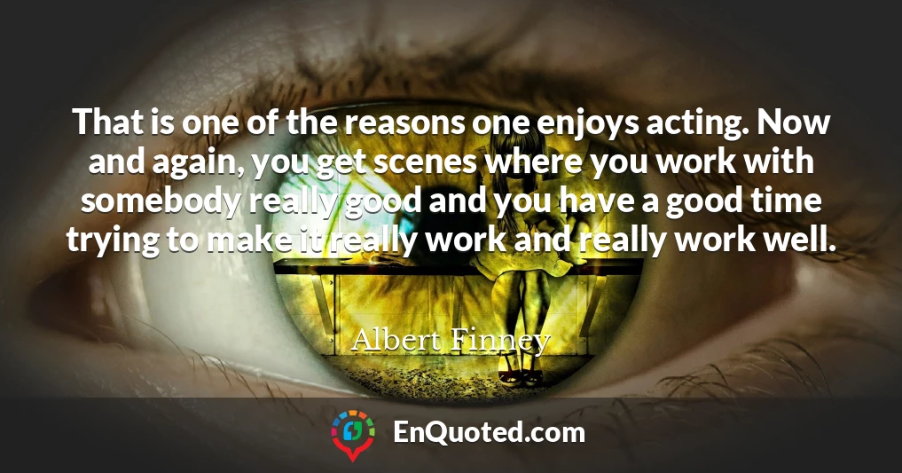 That is one of the reasons one enjoys acting. Now and again, you get scenes where you work with somebody really good and you have a good time trying to make it really work and really work well.