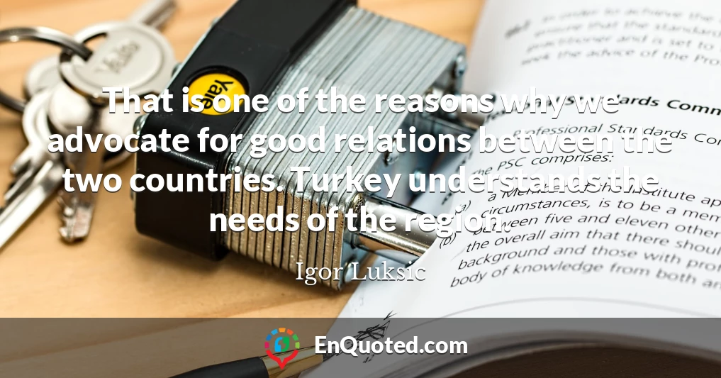 That is one of the reasons why we advocate for good relations between the two countries. Turkey understands the needs of the region.