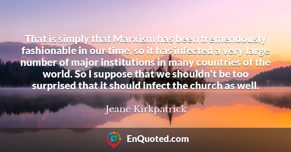 That is simply that Marxism has been tremendously fashionable in our time, so it has infected a very large number of major institutions in many countries of the world. So I suppose that we shouldn't be too surprised that it should infect the church as well.