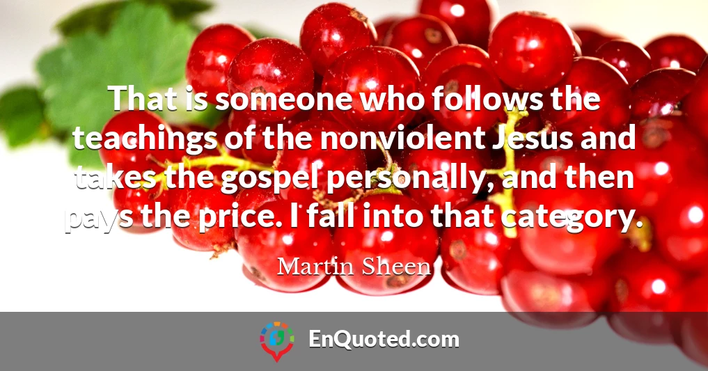 That is someone who follows the teachings of the nonviolent Jesus and takes the gospel personally, and then pays the price. I fall into that category.