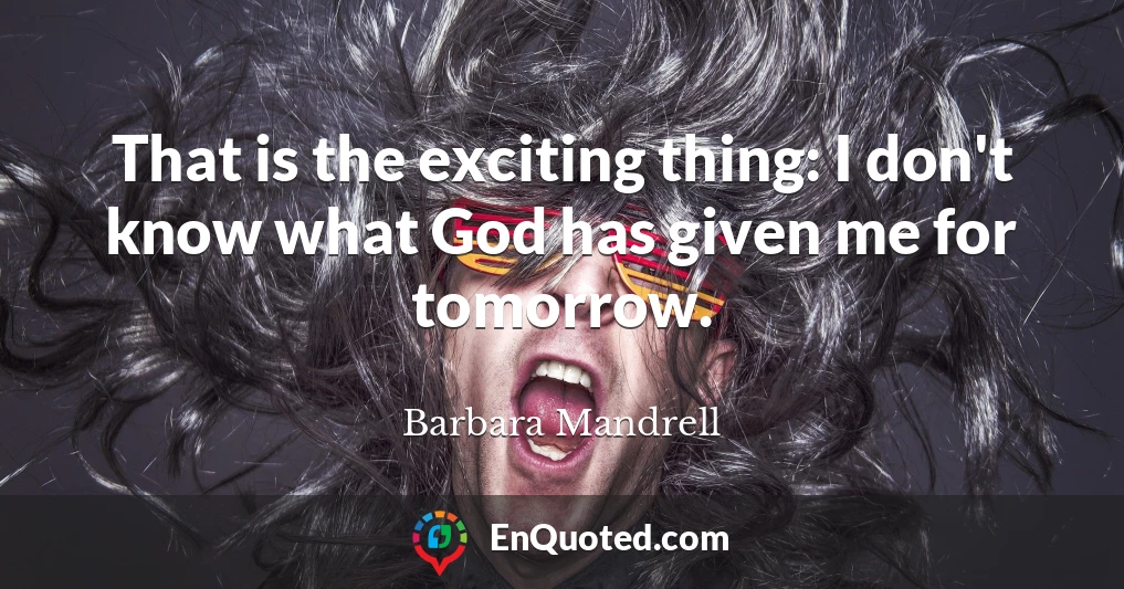 That is the exciting thing: I don't know what God has given me for tomorrow.