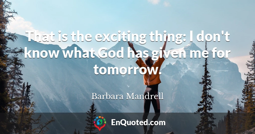 That is the exciting thing: I don't know what God has given me for tomorrow.