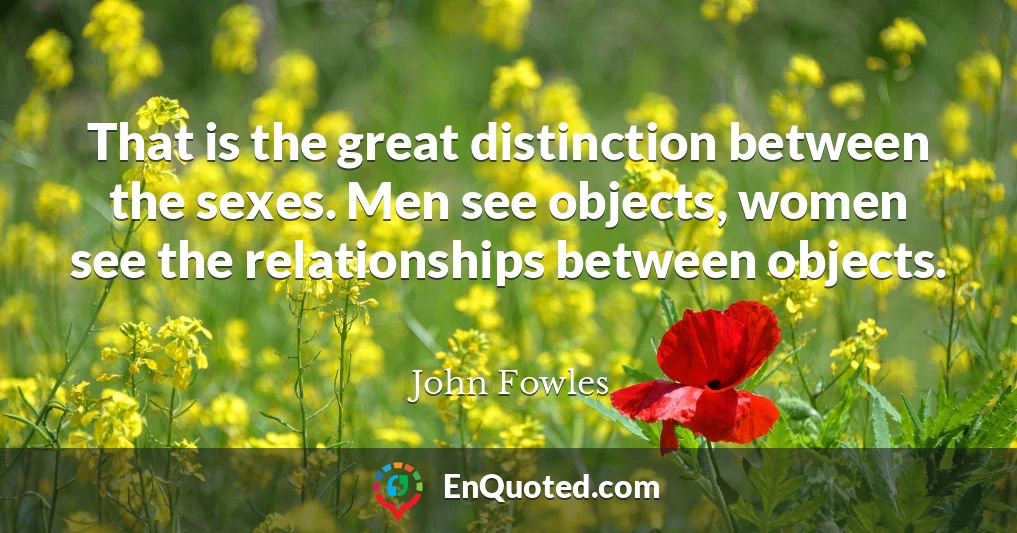That is the great distinction between the sexes. Men see objects, women see the relationships between objects.