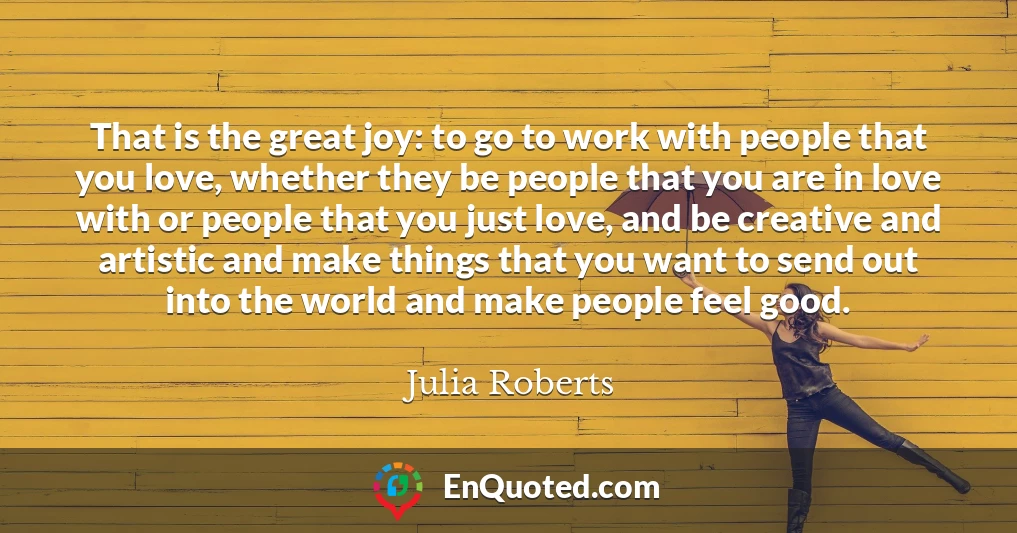 That is the great joy: to go to work with people that you love, whether they be people that you are in love with or people that you just love, and be creative and artistic and make things that you want to send out into the world and make people feel good.