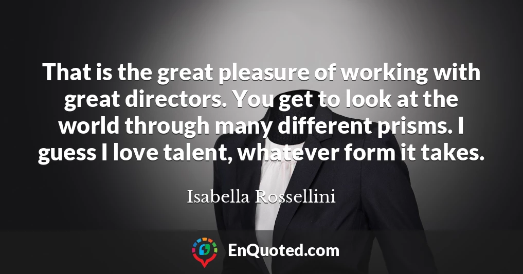 That is the great pleasure of working with great directors. You get to look at the world through many different prisms. I guess I love talent, whatever form it takes.