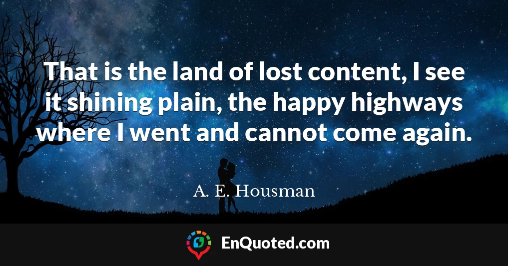 That is the land of lost content, I see it shining plain, the happy highways where I went and cannot come again.