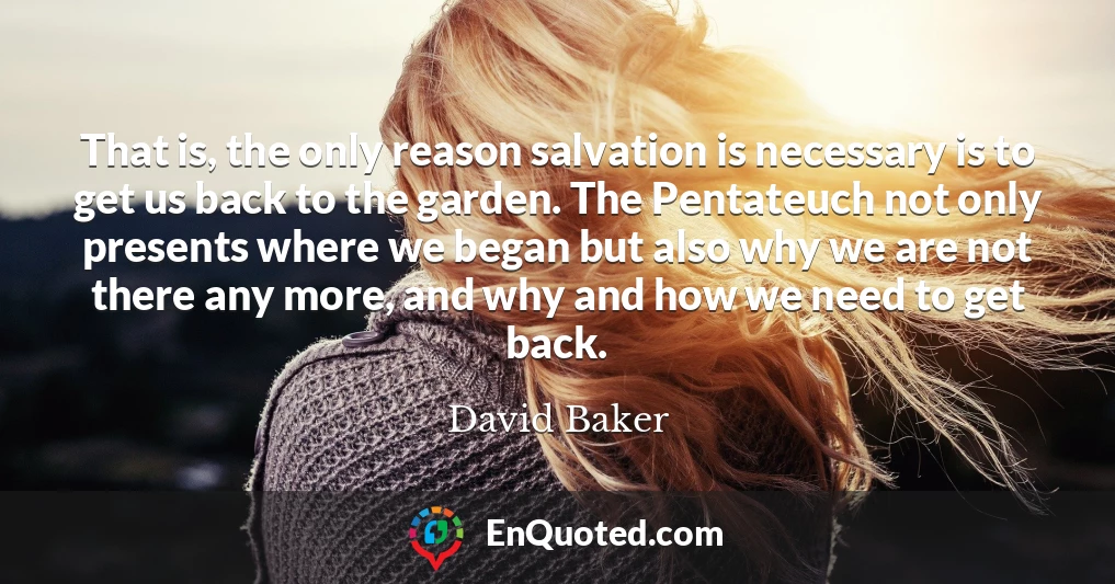 That is, the only reason salvation is necessary is to get us back to the garden. The Pentateuch not only presents where we began but also why we are not there any more, and why and how we need to get back.