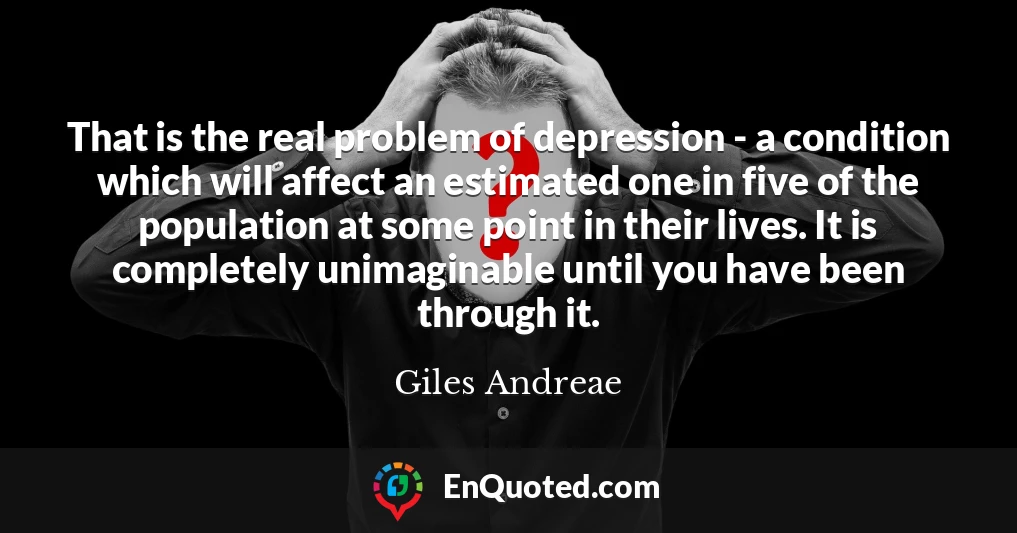 That is the real problem of depression - a condition which will affect an estimated one in five of the population at some point in their lives. It is completely unimaginable until you have been through it.
