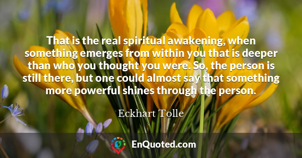 That is the real spiritual awakening, when something emerges from within you that is deeper than who you thought you were. So, the person is still there, but one could almost say that something more powerful shines through the person.
