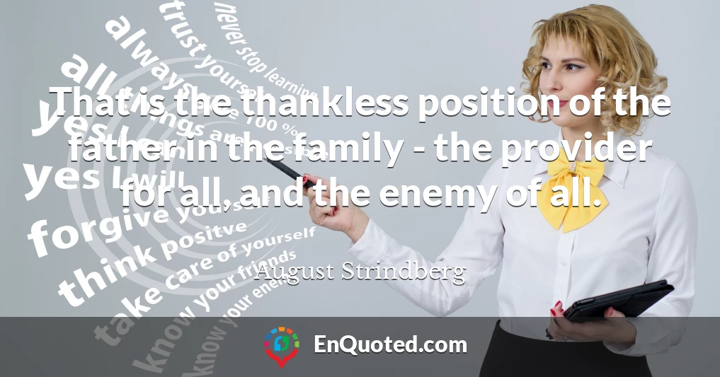 That is the thankless position of the father in the family - the provider for all, and the enemy of all.