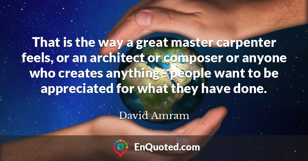That is the way a great master carpenter feels, or an architect or composer or anyone who creates anything - people want to be appreciated for what they have done.