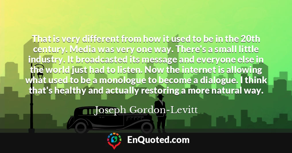 That is very different from how it used to be in the 20th century. Media was very one way. There's a small little industry. It broadcasted its message and everyone else in the world just had to listen. Now the internet is allowing what used to be a monologue to become a dialogue. I think that's healthy and actually restoring a more natural way.