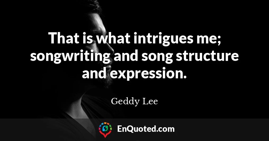 That is what intrigues me; songwriting and song structure and expression.