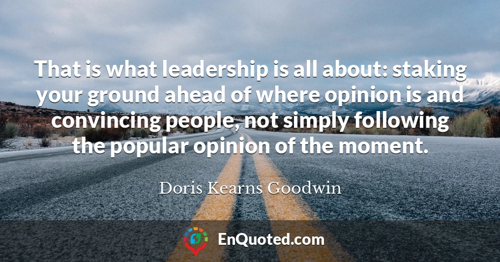 That is what leadership is all about: staking your ground ahead of where opinion is and convincing people, not simply following the popular opinion of the moment.