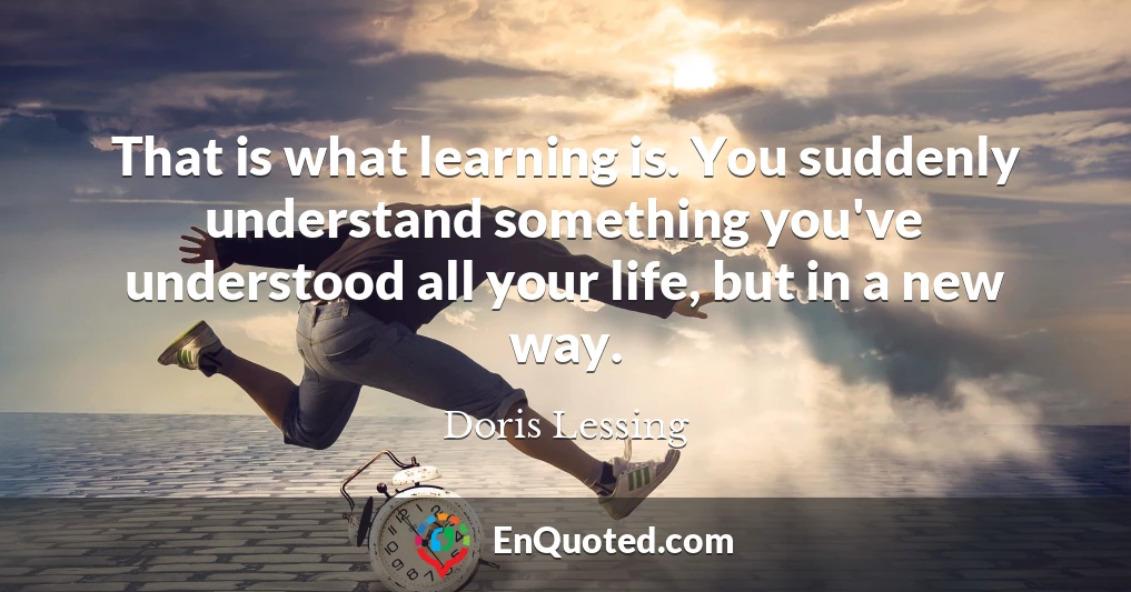 That is what learning is. You suddenly understand something you've understood all your life, but in a new way.