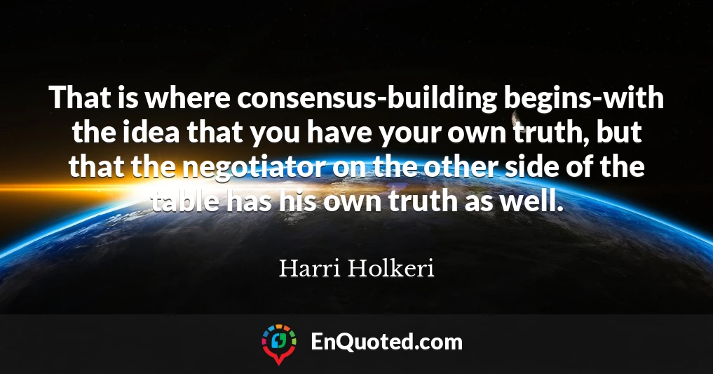 That is where consensus-building begins-with the idea that you have your own truth, but that the negotiator on the other side of the table has his own truth as well.