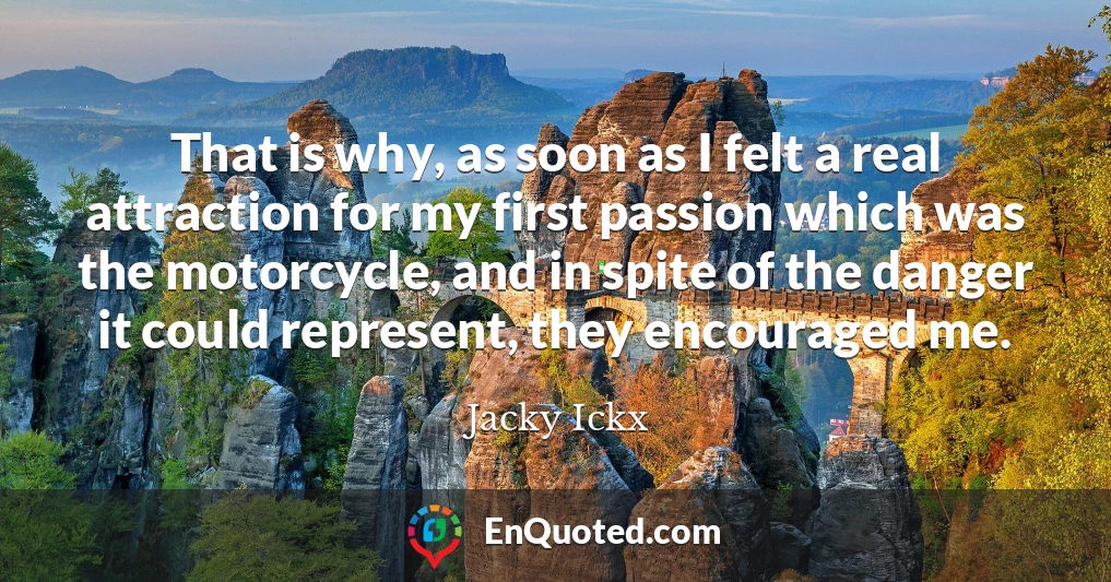 That is why, as soon as I felt a real attraction for my first passion which was the motorcycle, and in spite of the danger it could represent, they encouraged me.
