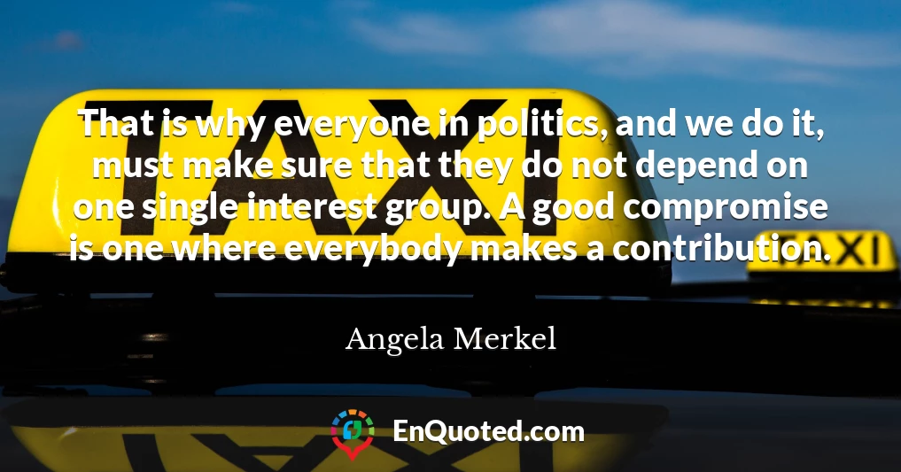 That is why everyone in politics, and we do it, must make sure that they do not depend on one single interest group. A good compromise is one where everybody makes a contribution.