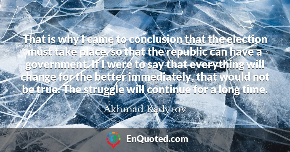 That is why I came to conclusion that the election must take place, so that the republic can have a government. If I were to say that everything will change for the better immediately, that would not be true. The struggle will continue for a long time.