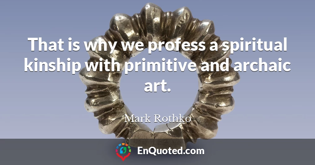That is why we profess a spiritual kinship with primitive and archaic art.