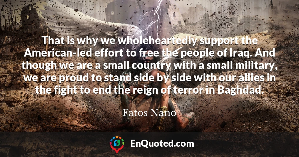 That is why we wholeheartedly support the American-led effort to free the people of Iraq. And though we are a small country with a small military, we are proud to stand side by side with our allies in the fight to end the reign of terror in Baghdad.