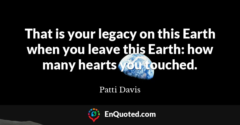 That is your legacy on this Earth when you leave this Earth: how many hearts you touched.