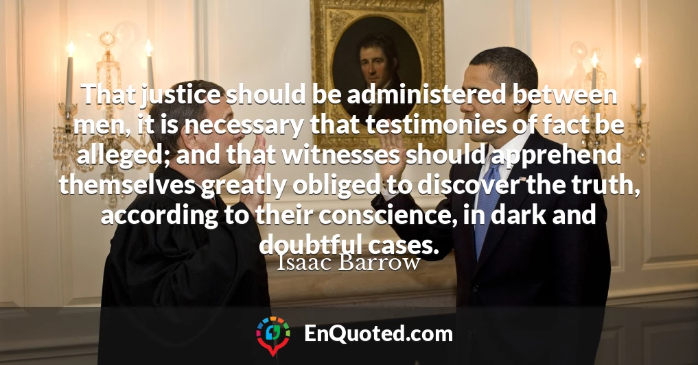 That justice should be administered between men, it is necessary that testimonies of fact be alleged; and that witnesses should apprehend themselves greatly obliged to discover the truth, according to their conscience, in dark and doubtful cases.