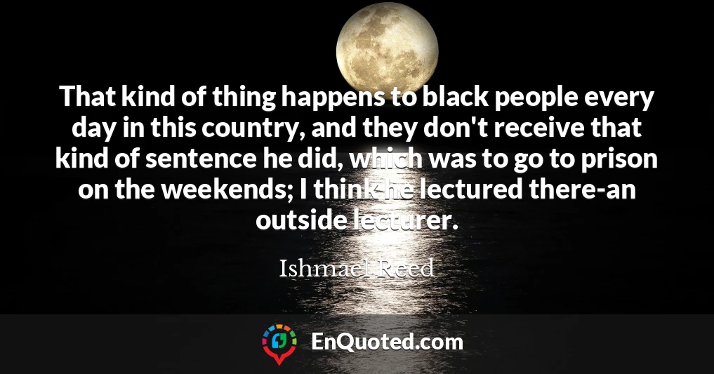 That kind of thing happens to black people every day in this country, and they don't receive that kind of sentence he did, which was to go to prison on the weekends; I think he lectured there-an outside lecturer.