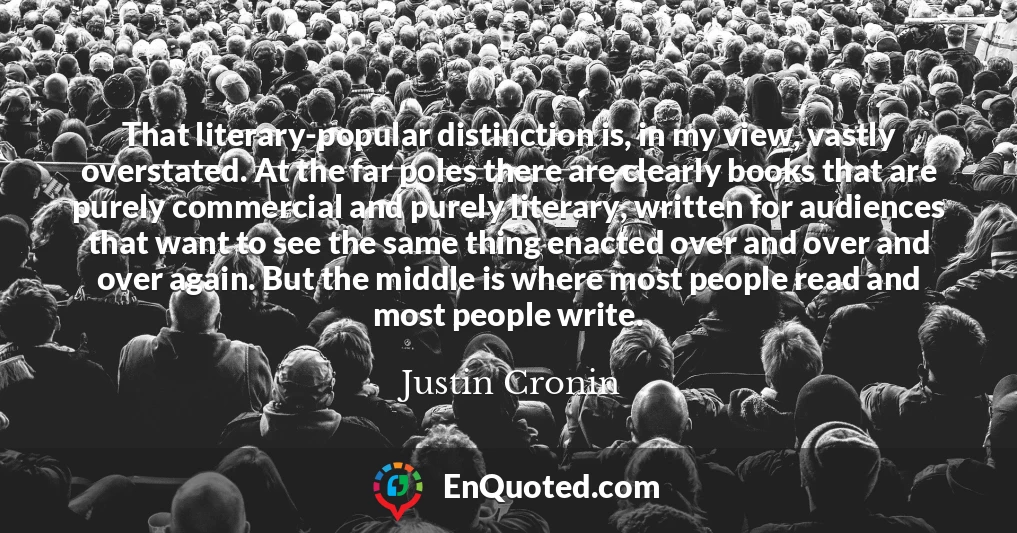 That literary-popular distinction is, in my view, vastly overstated. At the far poles there are clearly books that are purely commercial and purely literary, written for audiences that want to see the same thing enacted over and over and over again. But the middle is where most people read and most people write.